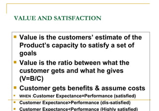 VALUE AND SATISFACTION <ul><li>Value is the customers’ estimate of the Product’s capacity to satisfy a set of goals </li><...