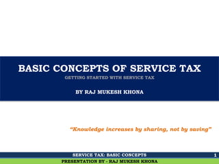Ghalla & Bhansali, Chartered Accountants
BASIC CONCEPTS OF SERVICE TAX
GETTING STARTED WITH SERVICE TAX
BY RAJ MUKESH KHONA
1
PRESENTATION BY - RAJ MUKESH KHONA
“Knowledge increases by sharing, not by saving”
SERVICE TAX: BASIC CONCEPTS
 