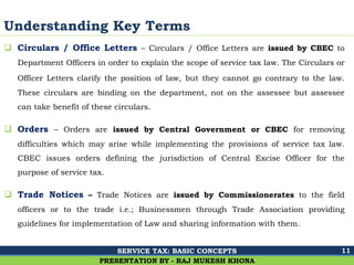 Ghalla & Bhansali, Chartered Accountants
Understanding Key Terms
 Circulars / Office Letters – Circulars / Office Letters are issued by CBEC to
Department Officers in order to explain the scope of service tax law. The Circulars or
Officer Letters clarify the position of law, but they cannot go contrary to the law.
These circulars are binding on the department, not on the assessee but assessee
can take benefit of these circulars.
 Orders – Orders are issued by Central Government or CBEC for removing
difficulties which may arise while implementing the provisions of service tax law.
CBEC issues orders defining the jurisdiction of Central Excise Officer for the
purpose of service tax.
 Trade Notices – Trade Notices are issued by Commissionerates to the field
officers or to the trade i.e.; Businessmen through Trade Association providing
guidelines for implementation of Law and sharing information with them.
11
PRESENTATION BY - RAJ MUKESH KHONA
SERVICE TAX: BASIC CONCEPTS
 