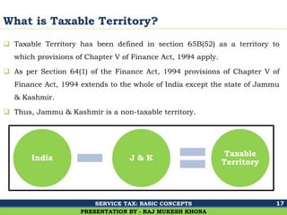 Ghalla & Bhansali, Chartered Accountants
What is Taxable Territory?
 Taxable Territory has been defined in section 65B(52) as a territory to
which provisions of Chapter V of Finance Act, 1994 apply.
 As per Section 64(1) of the Finance Act, 1994 provisions of Chapter V of
Finance Act, 1994 extends to the whole of India except the state of Jammu
& Kashmir.
 Thus, Jammu & Kashmir is a non-taxable territory.
17
PRESENTATION BY - RAJ MUKESH KHONA
India J & K
Taxable
Territory
SERVICE TAX: BASIC CONCEPTS
 