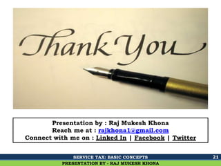 Ghalla & Bhansali, Chartered Accountants
21
PRESENTATION BY - RAJ MUKESH KHONA
Presentation by : Raj Mukesh Khona
Reach me at : rajkhona1@gmail.com
Connect with me on : Linked In | Facebook | Twitter
SERVICE TAX: BASIC CONCEPTS
 