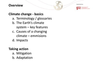 Overview
Climate change - basics
a. Terminology / glossaries
b. The Earth‘s climate
system – key features
c. Causes of a changing
climate – emmisions
d. Impacts
Taking action
a. Mitigation
b. Adaptation
 