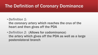 The Definition of Coronary Dominance
▪ Definition 1:
the coronary artery which reaches the crux of the
heart and then gives off the PDA
▪ Definition 2: (Allows for codominance)
the artery which gives off the PDA as well as a large
posterolateral branch
 