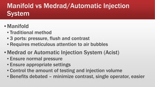 Manifold vs Medrad/Automatic Injection
System
▪Manifold
▪ Traditional method
▪ 3 ports: pressure, flush and contrast
▪ Requires meticulous attention to air bubbles
▪Medrad or Automatic Injection System (Acist)
▪ Ensure normal pressure
▪ Ensure appropriate settings
▪ Control the amount of testing and injection volume
▪ Benefits debated – minimize contrast, single operator, easier
 