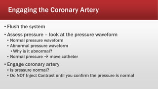 Engaging the Coronary Artery
▪ Flush the system
▪ Assess pressure – look at the pressure waveform
▪ Normal pressure waveform
▪ Abnormal pressure waveform
▪ Why is it abnormal?
▪ Normal pressure  move catheter
▪ Engage coronary artery
▪ Is pressure normal?
▪ Do NOT Inject Contrast until you confirm the pressure is normal
 