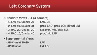 Left Coronary System
▪ Standard Views – 4 (4 corners)
▪ 1. LAO 40/Cranial 20 LAD, Dx
▪ 2. LAO 40/Caudal 20 prox LAD, prox LCx, distal LM
▪ 3. RAO 20/Caudal 20 LM, prox/mid/disal LCx
▪ 4. RAO 10/Cranial 40 prox/mid LAD
▪ Supplemental Views
▪ AP/Cranial 30-40 LAD
▪ AP/Caudal LM, LCx
 