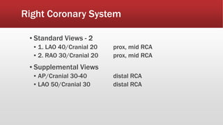 Right Coronary System
▪ Standard Views - 2
▪ 1. LAO 40/Cranial 20 prox, mid RCA
▪ 2. RAO 30/Cranial 20 prox, mid RCA
▪ Supplemental Views
▪ AP/Cranial 30-40 distal RCA
▪ LAO 50/Cranial 30 distal RCA
 