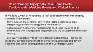 Basic Coronary Angiography: Take Home Points
Cardiovascular Medicine Boards and Clinical Practice
▪ It will take 1 year of Fellowship to feel comfortable with interpreting
coronary angiograms
▪ Remember, in the setting of severe CAD (CTOs, post bypass, etc.)
interpreting a coronary angiogram is more difficult
▪ Approximately 100 coronary angiograms need to be reviewed to be
comfortable with angiographic projections and the assessment of disease
severity
▪ Take every opportunity to review coronary angiograms – during all
rotations, cardiac catheterization conference, angiographic review
sessions and when seeing patients in the Cardiology Clinic
 