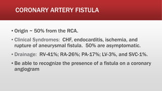 CORONARY ARTERY FISTULA
▪ Origin ~ 50% from the RCA.
▪ Clinical Syndromes: CHF, endocarditis, ischemia, and
rupture of aneurysmal fistula. 50% are asymptomatic.
▪ Drainage: RV-41%; RA-26%; PA-17%; LV-3%, and SVC-1%.
▪ Be able to recognize the presence of a fistula on a coronary
angiogram
 