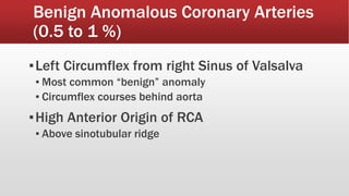Benign Anomalous Coronary Arteries
(0.5 to 1 %)
▪Left Circumflex from right Sinus of Valsalva
▪ Most common “benign” anomaly
▪ Circumflex courses behind aorta
▪High Anterior Origin of RCA
▪ Above sinotubular ridge
 
