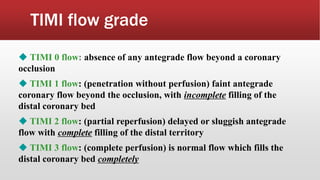 TIMI flow grade
 TIMI 0 flow: absence of any antegrade flow beyond a coronary
occlusion
 TIMI 1 flow: (penetration without perfusion) faint antegrade
coronary flow beyond the occlusion, with incomplete filling of the
distal coronary bed
 TIMI 2 flow: (partial reperfusion) delayed or sluggish antegrade
flow with complete filling of the distal territory
 TIMI 3 flow: (complete perfusion) is normal flow which fills the
distal coronary bed completely
 