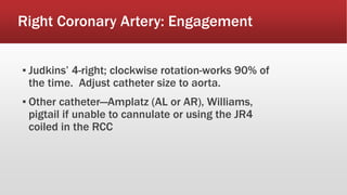 Right Coronary Artery: Engagement
▪ Judkins’ 4-right; clockwise rotation-works 90% of
the time. Adjust catheter size to aorta.
▪ Other catheter—Amplatz (AL or AR), Williams,
pigtail if unable to cannulate or using the JR4
coiled in the RCC
 