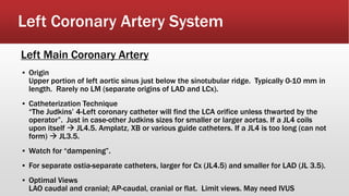Left Coronary Artery System
▪ Origin
Upper portion of left aortic sinus just below the sinotubular ridge. Typically 0-10 mm in
length. Rarely no LM (separate origins of LAD and LCx).
▪ Catheterization Technique
“The Judkins’ 4-Left coronary catheter will find the LCA orifice unless thwarted by the
operator”. Just in case-other Judkins sizes for smaller or larger aortas. If a JL4 coils
upon itself  JL4.5. Amplatz, XB or various guide catheters. If a JL4 is too long (can not
form)  JL3.5.
▪ Watch for “dampening”.
▪ For separate ostia-separate catheters, larger for Cx (JL4.5) and smaller for LAD (JL 3.5).
▪ Optimal Views
LAO caudal and cranial; AP-caudal, cranial or flat. Limit views. May need IVUS
Left Main Coronary Artery
 