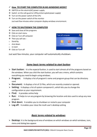  How TO START THE COMPUTER IN MS-WINDOWS MODE?





SWITCH on the electric(AC) power supply.
Switch on the volt guard or UPS(uninterrupted power supply)
Turn on the power switch of the CPU
Turn on the power switch of the monitor
Just wait few minutes when computer display windows environment.

 HOW TO SHUTDOWN THE COMPUTER




o
o
o


Save and close all the programs
Click on start menu
Click on Turn off computer
Then you will see: Stand by
shut down
re-start
Click on Turn off

Just wait few minutes, your computer will automatically shutdown.

Some basic terms related to start button
 Start button: It is the especial button, is used to start almost all of the programs based on
the windows. When you click the start button, you will see a menu, which contains
everything you need to begin using windows.
 Program: It display a list of program's name and program group that can be directory
used
 Document: It displays a list of 15 files, which are recently created or opened.
 Setting: It displays a list of system component's, which lets you to change the
configuration as your requirement.
 Find: It provides online help
 Run: It helps to run any program by browsing the location and also used to setup any new
program.
 Shut down: It enables you to shutdown or restarts your computer
 Log off: It enables your close the multi user's desktop setting

Basic terms related to windows
 Desktop: It is the background area of windows on which windows on which windows, icon,
menu and dialog box appear.
Page 10
RACE COMPUTER INSTITUTE (RCI): 3 Month Computer Basic Course

 