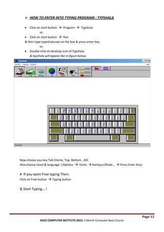  HOW TO ENTER INTO TYPING PROGRAM : TYPSHALA
Click on start button  Program  Typshala
or,
Click on start button  Run
& then type typeshala.exe on the box & press enter key.
or,
Double click on desktop icon of Typshala.
& typshala will appear like in figure below:

Now choose you key Tab (Home, Top, Bottom , All)
Also choose Level & language. ( Options  Fonts  Kantipur/Khaki…  Press Enter Key)

# If you want Free typing Then:
Click on Free button  Typing button

& Start Typing….!

Page 12
RACE COMPUTER INSTITUTE (RCI): 3 Month Computer Basic Course

 