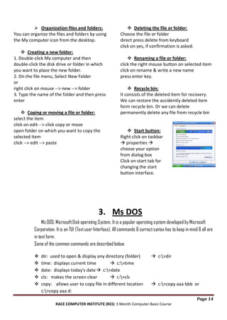  Organization files and folders:
You can organize the files and folders by using
the My computer icon from the desktop.
 Creating a new folder:
1. Double-click My computer and then
double-click the disk drive or folder in which
you want to place the new folder.
2. On the file menu, Select New Folder
or
right click on mouse --> new --> folder
3. Type the name of the folder and then press
enter
 Coping or moving a file or folder:
select the item
click on edit --> click copy or move
open folder on which you want to copy the
selected item
click --> edit --> paste

 Deleting the file or folder:
Choose the file or folder
direct press delete from keyboard
click on yes, if confirmation is asked.
 Renaming a file or folder:
click the right mouse button on selected item
click on rename & write a new name
press enter key.
 Recycle bin:
It consists of the deleted item for recovery.
We can restore the accidently deleted item
form recycle bin. Or we can delete
permanently delete any file from recycle bin

 Start button:
Right click on taskbar
 properties 
choose your option
from dialog box
Click on start tab for
changing the start
button interface.

3. Ms DOS
Ms DOS: Microsoft Disk operating System. It is a popular operating system developed by Microsoft
Corporation. It is an TUI (Text user Interface). All commands & correct syntax has to keep in mind & all are
in text form.
Some of the common commands are described below:






dir: used to open & display any directory (folder)
time: displays current time
 c:>time
date: displays today's date  c:>date
cls: makes the screen clear
 c:>cls
copy: allows user to copy file in different location
c:>copy aaa d:

 c:>dir

 c:>copy aaa bbb or
Page 14

RACE COMPUTER INSTITUTE (RCI): 3 Month Computer Basic Course

 