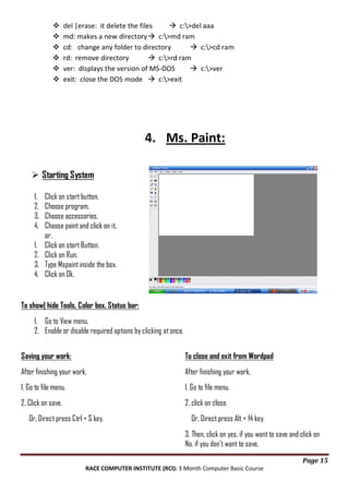 






del |erase: it delete the files
 c:>del aaa
md: makes a new directory  c:>md ram
cd: change any folder to directory
 c:>cd ram
rd: remove directory
 c:>rd ram
ver: displays the version of MS-DOS
 c:>ver
exit: close the DOS mode  c:>exit

4. Ms. Paint:
 Starting System
1.
2.
3.
4.
1.
2.
3.
4.

Click on start button.
Choose program.
Choose accessories.
Choose paint and click on it,
or,
Click on start Button.
Click on Run.
Type Mspaint inside the box.
Click on Ok.

To show| hide Tools, Color box, Status bar:
1. Go to View menu.
2. Enable or disable required options by clicking at once.
Saving your work:

To close and exit from Wordpad

After finishing your work,

After finishing your work,

1. Go to file menu.

1. Go to file menu.

2. Click on save.

2. click on close.

Or, Direct press Ctrl + S key.

Or, Direct press Alt + f4 key.
3. Then, click on yes, if you want to save and click on
No, if you don't want to save.
Page 15

RACE COMPUTER INSTITUTE (RCI): 3 Month Computer Basic Course

 