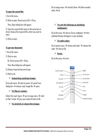 Go to image menu  stretch/skew  define needed
value  ok

To open the stored file:
1. Go to file menu.
2. Click on open, Direct press Ctrl + O key.
Then, Open dialog box will appear.
3. Type the required file name at file name box or,
direct choose the required file, which you want to
open.
4. Click on open.

 To set the bitmap as desktop
wallpaper:
Go to file menu  click on Set as wallpaper  then
selected bitmap will appear in your desktop.
 To edit color:
Go to option menu  choose edit color  choose the
color  click on Ok.

To get new document:
1. Go to file menu.

 Print:

2. Click on new.
Or, Direct press Ctrl + N key.

Go to file menu  print.

Then, New dialog box will appear.
3. Choose required document type.
4. Click on ok.
 Importing existing image:
Go to edit menu  click on paste  paste from
dialog box  choose reqd. image file  open.
 To flip or rotate:
Select the reqd. figure  go to image menu  click
on flip/ rotate  give your option & click on Ok.
 To stretch or skew the image:

Page 16
RACE COMPUTER INSTITUTE (RCI): 3 Month Computer Basic Course

 