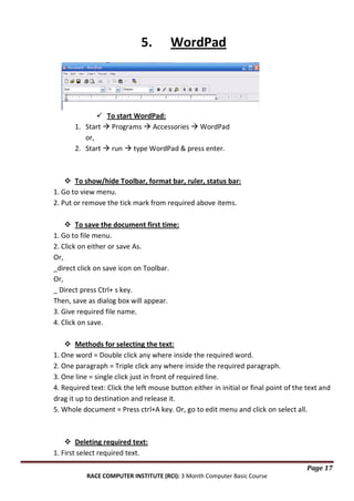 5.

WordPad

 To start WordPad:
1. Start  Programs  Accessories  WordPad
or,
2. Start  run  type WordPad & press enter.

 To show/hide Toolbar, format bar, ruler, status bar:
1. Go to view menu.
2. Put or remove the tick mark from required above items.
 To save the document first time:
1. Go to file menu.
2. Click on either or save As.
Or,
_direct click on save icon on Toolbar.
Or,
_ Direct press Ctrl+ s key.
Then, save as dialog box will appear.
3. Give required file name.
4. Click on save.
 Methods for selecting the text:
1. One word = Double click any where inside the required word.
2. One paragraph = Triple click any where inside the required paragraph.
3. One line = single click just in front of required line.
4. Required text: Click the left mouse button either in initial or final point of the text and
drag it up to destination and release it.
5. Whole document = Press ctrl+A key. Or, go to edit menu and click on select all.

 Deleting required text:
1. First select required text.
Page 17
RACE COMPUTER INSTITUTE (RCI): 3 Month Computer Basic Course

 