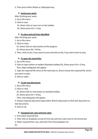 2. Then press either Delete or, Backspace key.
 Saving your work:
After finishing your work,
1. Go to file menu.
2. Click on save.
Or, Direct click on save icon on the toolbar.
Or, Direct press Ctrl + S key.
 To close and exit from WordPad
After finishing your work,
1. Go to file menu.
2. Click on close.
Or, Direct click on close button of the program.
Or, Direct press Alt + f4 key.
3. Then, click on yes, if you want to save and click on No, if you don't want to save.
 To open the stored file:
1. Go to file menu.
2. Click on open button at toolbar (Standard toolbar) Or, Direct press Ctrl + O key.
Then, Open dialog box will appear.
3. Type the required file name at file name box or, direct choose the required file, which
you want to open.
4. Click on open.
 To get new document:
1. Go to file menu.
2. Click on new.
Or, direct click on new button at standard toolbar.
Or, Direct press Ctrl + N key.
Then, new dialog box will appear.
3. Choose required document type (either Word 6 document or Rich text document or,
text document).
4. Click on ok.
 Changing Font ,Size and Font color:
1. First select required text.
2. Then click on dropdown arrow of Font size and Font color tool on the format bar.
3. Select required font, size, and Color from the dropdown list.
Or,
Page 18
RACE COMPUTER INSTITUTE (RCI): 3 Month Computer Basic Course

 