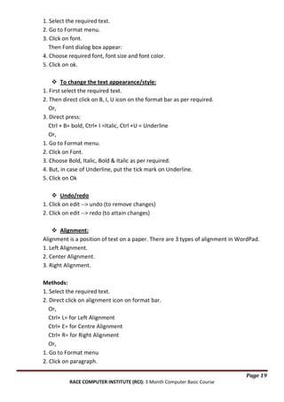 1. Select the required text.
2. Go to Format menu.
3. Click on font.
Then Font dialog box appear:
4. Choose required font, font size and font color.
5. Click on ok.
 To change the text appearance/style:
1. First select the required text.
2. Then direct click on B, I, U icon on the format bar as per required.
Or,
3. Direct press:
Ctrl + B= bold, Ctrl+ I =Italic, Ctrl +U = Underline
Or,
1. Go to Format menu.
2. Click on Font.
3. Choose Bold, Italic, Bold & Italic as per required.
4. But, in case of Underline, put the tick mark on Underline.
5. Click on Ok
 Undo/redo
1. Click on edit --> undo (to remove changes)
2. Click on edit --> redo (to attain changes)
 Alignment:
Alignment is a position of text on a paper. There are 3 types of alignment in WordPad.
1. Left Alignment.
2. Center Alignment.
3. Right Alignment.
Methods:
1. Select the required text.
2. Direct click on alignment icon on format bar.
Or,
Ctrl+ L= for Left Alignment
Ctrl+ E= for Centre Alignment
Ctrl+ R= for Right Alignment
Or,
1. Go to Format menu
2. Click on paragraph.
Page 19
RACE COMPUTER INSTITUTE (RCI): 3 Month Computer Basic Course

 