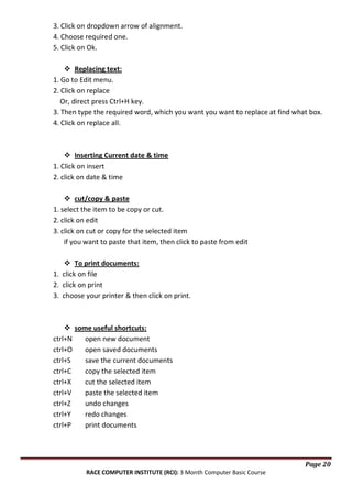 3. Click on dropdown arrow of alignment.
4. Choose required one.
5. Click on Ok.
 Replacing text:
1. Go to Edit menu.
2. Click on replace
Or, direct press Ctrl+H key.
3. Then type the required word, which you want you want to replace at find what box.
4. Click on replace all.

 Inserting Current date & time
1. Click on insert
2. click on date & time
 cut/copy & paste
1. select the item to be copy or cut.
2. click on edit
3. click on cut or copy for the selected item
if you want to paste that item, then click to paste from edit
 To print documents:
1. click on file
2. click on print
3. choose your printer & then click on print.

 some useful shortcuts:
ctrl+N
open new document
ctrl+O
open saved documents
ctrl+S
save the current documents
ctrl+C
copy the selected item
ctrl+X
cut the selected item
ctrl+V
paste the selected item
ctrl+Z
undo changes
ctrl+Y
redo changes
ctrl+P
print documents

Page 20
RACE COMPUTER INSTITUTE (RCI): 3 Month Computer Basic Course

 