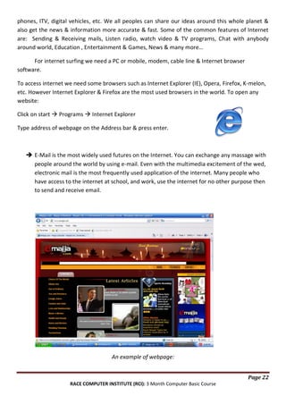 phones, ITV, digital vehicles, etc. We all peoples can share our ideas around this whole planet &
also get the news & information more accurate & fast. Some of the common features of Internet
are: Sending & Receiving mails, Listen radio, watch video & TV programs, Chat with anybody
around world, Education , Entertainment & Games, News & many more…
For internet surfing we need a PC or mobile, modem, cable line & Internet browser
software.
To access internet we need some browsers such as Internet Explorer (IE), Opera, Firefox, K-melon,
etc. However Internet Explorer & Firefox are the most used browsers in the world. To open any
website:
Click on start  Programs  Internet Explorer
Type address of webpage on the Address bar & press enter.

 E-Mail is the most widely used futures on the Internet. You can exchange any massage with
people around the world by using e-mail. Even with the multimedia excitement of the wed,
electronic mail is the most frequently used application of the internet. Many people who
have access to the internet at school, and work, use the internet for no other purpose then
to send and receive email.

An example of webpage:
Page 22
RACE COMPUTER INSTITUTE (RCI): 3 Month Computer Basic Course

 