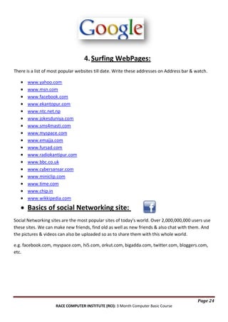 4. Surfing WebPages:
There is a list of most popular websites till date. Write these addresses on Address bar & watch.
www.yahoo.com
www.msn.com
www.facebook.com
www.ekantopur.com
www.ntc.net.np
www.jokesduniya.com
www.sms4masti.com
www.myspace.com
www.emajja.com
www.fursad.com
www.radiokantipur.com
www.bbc.co.uk
www.cybersansar.com
www.miniclip.com
www.time.com
www.chip.in
www.wikkipedia.com

Basics of social Networking site:
Social Networking sites are the most popular sites of today's world. Over 2,000,000,000 users use
these sites. We can make new friends, find old as well as new friends & also chat with them. And
the pictures & videos can also be uploaded so as to share them with this whole world.
e.g. facebook.com, myspace.com, hi5.com, orkut.com, bigadda.com, twitter.com, bloggers.com,
etc.

Page 24
RACE COMPUTER INSTITUTE (RCI): 3 Month Computer Basic Course

 