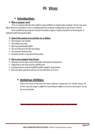 D) Virus:
 Introduction:
 What is computer virus?
Virus is a program that has been coded to cause problems on someone else computer. Viruses may cause
data to be lost or corrupted. A virus is usually passed from computer on floppy disk or pen drive or internet.
Virus is defined as the program inserted into another program. It gets activated by its host program. It
replicates itself and spread to other.








Some of the common virus activities are as follows:
The computer may not boot
The window may crash
Data may automatically delete.
The size & format of the file may change
The computer becomes slow
Computer perform wrong data & instructions







How to save computer from Viruses:
Computer must be kept in safe & clean place with optimum temperature
Floppy disk or pen drive must be carefully used.
A strong antivirus must be installed & update regularly using internet.
Don't use others pen drive until you are sure that there is no virus.

 Antivirus Utilities:
There are many antiviruses like Avira, Norton, Kaspersky, K7, Panda, Avast, etc.
# Their way of usage is different according to different version & product. So we
go on practically.

Page 25
RACE COMPUTER INSTITUTE (RCI): 3 Month Computer Basic Course

 