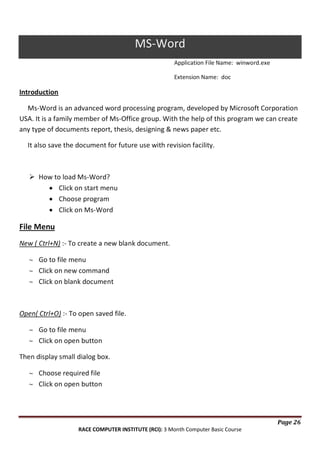 MS-Word
Application File Name: winword.exe
Extension Name: doc

Introduction
Ms-Word is an advanced word processing program, developed by Microsoft Corporation
USA. It is a family member of Ms-Office group. With the help of this program we can create
any type of documents report, thesis, designing & news paper etc.
It also save the document for future use with revision facility.

 How to load Ms-Word?
Click on start menu
Choose program
Click on Ms-Word

File Menu
New ( Ctrl+N) :- To create a new blank document.
Go to file menu
Click on new command
Click on blank document

Open( Ctrl+O) :- To open saved file.
Go to file menu
Click on open button
Then display small dialog box.
Choose required file
Click on open button

Page 26
RACE COMPUTER INSTITUTE (RCI): 3 Month Computer Basic Course

 