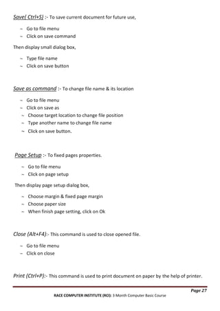 Save( Ctrl+S) :- To save current document for future use,
Go to file menu
Click on save command
Then display small dialog box,
Type file name
Click on save button

Save as command :- To change file name & its location
Go to file menu
Click on save as
Choose target location to change file position
Type another name to change file name
Click on save button.

Page Setup :- To fixed pages properties.
Go to file menu
Click on page setup
Then display page setup dialog box,
Choose margin & fixed page margin
Choose paper size
When finish page setting, click on Ok

Close (Alt+F4):- This command is used to close opened file.
Go to file menu
Click on close

Print (Ctrl+P):- This command is used to print document on paper by the help of printer.
Page 27
RACE COMPUTER INSTITUTE (RCI): 3 Month Computer Basic Course

 