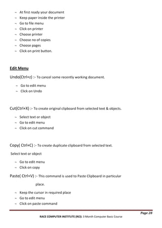 At first ready your document
Keep paper inside the printer
Go to file menu
Click on printer
Choose printer
Choose no of copies
Choose pages
Click on print button.

Edit Menu
Undo(Ctrl+z) :- To cancel some recently working document.
Go to edit menu
Click on Undo

Cut(Ctrl+X) :- To create original clipboard from selected text & objects.
Select text or object
Go to edit menu
Click on cut command

Copy( Ctrl+C) :- To create duplicate clipboard from selected text.
Select text or object
Go to edit menu
Click on copy

Paste( Ctrl+V) :- This command is used to Paste Clipboard in particular
place.
Keep the cursor in required place
Go to edit menu
Click on paste command
Page 28
RACE COMPUTER INSTITUTE (RCI): 3 Month Computer Basic Course

 