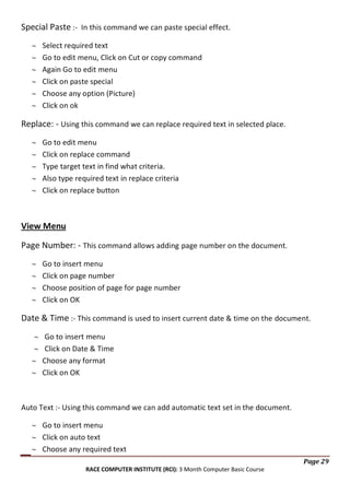 Special Paste :- In this command we can paste special effect.
Select required text
Go to edit menu, Click on Cut or copy command
Again Go to edit menu
Click on paste special
Choose any option (Picture)
Click on ok

Replace: - Using this command we can replace required text in selected place.
Go to edit menu
Click on replace command
Type target text in find what criteria.
Also type required text in replace criteria
Click on replace button

View Menu
Page Number: - This command allows adding page number on the document.
Go to insert menu
Click on page number
Choose position of page for page number
Click on OK

Date & Time :- This command is used to insert current date & time on the document.
Go to insert menu
Click on Date & Time
Choose any format
Click on OK

Auto Text :- Using this command we can add automatic text set in the document.
Go to insert menu
Click on auto text
Choose any required text
Page 29
RACE COMPUTER INSTITUTE (RCI): 3 Month Computer Basic Course

 