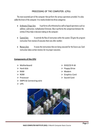 PROCESSING OF THE COMPUTER: (CPU)
The most essential part of the computer that perform the various operations provided. It is also
called the brain of the computer. It is mainly divided into three categories:
Arithmetic & logic Unit:
It performs all arithmetical as well as logical operations such as
addition, subtraction, multiplication & division. Also it performs the comparison between the
entities & thus help in decision making to the computer.
Control Unit:
It controls the flow of instruction within the system. CU gets the program
instruction from memory & executes them one after another.
Memory Unit:
It saves the instructions that are being executed for the future use. Each
instruction takes certain memory for its proper execution.

Components of the CPU








Motherboard
Hard disk
RAM
ROM
Processor
SMPS & Connecting wire
UPS







DVD/CD R-W
Floppy Drive
Modem
Graphics Card
Sound Card

Page 3
RACE COMPUTER INSTITUTE (RCI): 3 Month Computer Basic Course

 