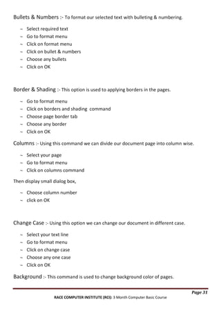 Bullets & Numbers :- To format our selected text with bulleting & numbering.
Select required text
Go to format menu
Click on format menu
Click on bullet & numbers
Choose any bullets
Click on OK

Border & Shading :- This option is used to applying borders in the pages.
Go to format menu
Click on borders and shading command
Choose page border tab
Choose any border
Click on OK

Columns :- Using this command we can divide our document page into column wise.
Select your page
Go to format menu
Click on columns command
Then display small dialog box,
Choose column number
click on OK

Change Case :- Using this option we can change our document in different case.
Select your text line
Go to format menu
Click on change case
Choose any one case
Click on OK

Background :- This command is used to change background color of pages.
Page 31
RACE COMPUTER INSTITUTE (RCI): 3 Month Computer Basic Course

 