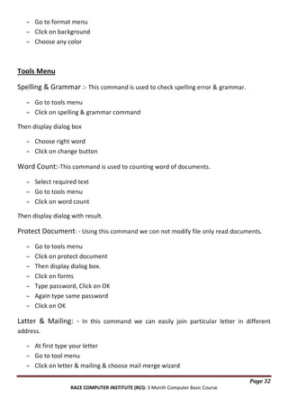 Go to format menu
Click on background
Choose any color

Tools Menu
Spelling & Grammar :- This command is used to check spelling error & grammar.
Go to tools menu
Click on spelling & grammar command
Then display dialog box
Choose right word
Click on change button

Word Count:-This command is used to counting word of documents.
Select required text
Go to tools menu
Click on word count
Then display dialog with result.

Protect Document: - Using this command we con not modify file only read documents.
Go to tools menu
Click on protect document
Then display dialog box.
Click on forms
Type password, Click on OK
Again type same password
Click on OK

Latter & Mailing: - In this command we can easily join particular letter in different
address.
At first type your letter
Go to tool menu
Click on letter & mailing & choose mail merge wizard
Page 32
RACE COMPUTER INSTITUTE (RCI): 3 Month Computer Basic Course

 