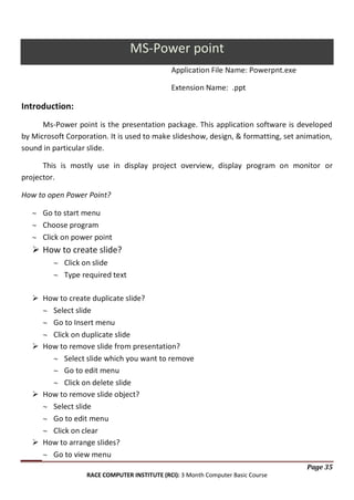 MS-Power point
Application File Name: Powerpnt.exe
Extension Name: .ppt

Introduction:
Ms-Power point is the presentation package. This application software is developed
by Microsoft Corporation. It is used to make slideshow, design, & formatting, set animation,
sound in particular slide.
This is mostly use in display project overview, display program on monitor or
projector.
How to open Power Point?
Go to start menu
Choose program
Click on power point

 How to create slide?
Click on slide
Type required text
 How to create duplicate slide?
Select slide
Go to Insert menu
Click on duplicate slide
 How to remove slide from presentation?
Select slide which you want to remove
Go to edit menu
Click on delete slide
 How to remove slide object?
Select slide
Go to edit menu
Click on clear
 How to arrange slides?
Go to view menu
Page 35
RACE COMPUTER INSTITUTE (RCI): 3 Month Computer Basic Course

 