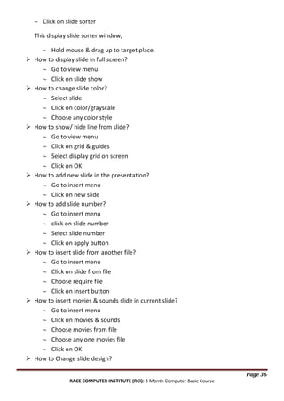 Click on slide sorter
This display slide sorter window,
















Hold mouse & drag up to target place.
How to display slide in full screen?
Go to view menu
Click on slide show
How to change slide color?
Select slide
Click on color/grayscale
Choose any color style
How to show/ hide line from slide?
Go to view menu
Click on grid & guides
Select display grid on screen
Click on OK
How to add new slide in the presentation?
Go to insert menu
Click on new slide
How to add slide number?
Go to insert menu
click on slide number
Select slide number
Click on apply button
How to insert slide from another file?
Go to insert menu
Click on slide from file
Choose require file
Click on insert button
How to insert movies & sounds slide in current slide?
Go to insert menu
Click on movies & sounds
Choose movies from file
Choose any one movies file
Click on OK
How to Change slide design?
Page 36
RACE COMPUTER INSTITUTE (RCI): 3 Month Computer Basic Course

 