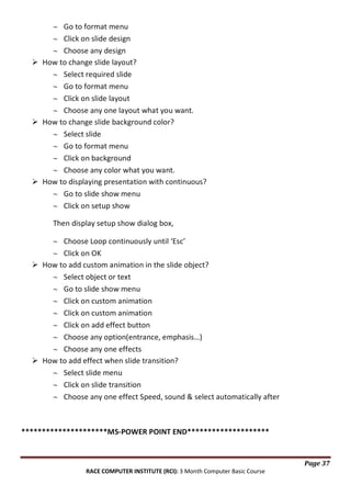 Go to format menu
Click on slide design
Choose any design
 How to change slide layout?
Select required slide
Go to format menu
Click on slide layout
Choose any one layout what you want.
 How to change slide background color?
Select slide
Go to format menu
Click on background
Choose any color what you want.
 How to displaying presentation with continuous?
Go to slide show menu
Click on setup show
Then display setup show dialog box,
Choose Loop continuously until ‘Esc’
Click on OK
 How to add custom animation in the slide object?
Select object or text
Go to slide show menu
Click on custom animation
Click on custom animation
Click on add effect button
Choose any option(entrance, emphasis…)
Choose any one effects
 How to add effect when slide transition?
Select slide menu
Click on slide transition
Choose any one effect Speed, sound & select automatically after

*********************MS-POWER POINT END********************

Page 37
RACE COMPUTER INSTITUTE (RCI): 3 Month Computer Basic Course

 