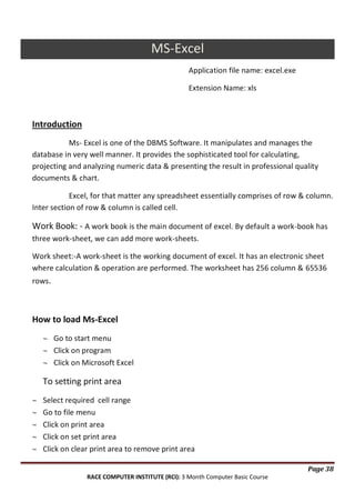 MS-Excel
Application file name: excel.exe
Extension Name: xls

Introduction
Ms- Excel is one of the DBMS Software. It manipulates and manages the
database in very well manner. It provides the sophisticated tool for calculating,
projecting and analyzing numeric data & presenting the result in professional quality
documents & chart.
Excel, for that matter any spreadsheet essentially comprises of row & column.
Inter section of row & column is called cell.

Work Book: - A work book is the main document of excel. By default a work-book has
three work-sheet, we can add more work-sheets.
Work sheet:-A work-sheet is the working document of excel. It has an electronic sheet
where calculation & operation are performed. The worksheet has 256 column & 65536
rows.

How to load Ms-Excel
Go to start menu
Click on program
Click on Microsoft Excel

To setting print area
Select required cell range
Go to file menu
Click on print area
Click on set print area
Click on clear print area to remove print area
Page 38
RACE COMPUTER INSTITUTE (RCI): 3 Month Computer Basic Course

 