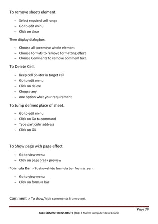 To remove sheets element.
Select required cell range
Go to edit menu
Click on clear
Then display dialog box,
Choose all to remove whole element
Choose formats to remove formatting effect
Choose Comments to remove comment text.

To Delete Cell.
Keep cell pointer in target cell
Go to edit menu
Click on delete
Choose any
one option what your requirement

To Jump defined place of sheet.
Go to edit menu
Click on Go to command
Type particular address
Click on OK

To Show page with page effect.
Go to view menu
Click on page break preview

Formula Bar :- To show/hide formula bar from screen
Go to view menu
Click on formula bar

Comment :- To show/hide comments from sheet.
Page 39
RACE COMPUTER INSTITUTE (RCI): 3 Month Computer Basic Course

 