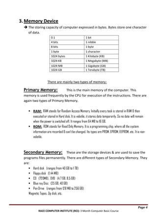 3. Memory Device
 The storing capacity of computer expressed in bytes. Bytes store one character
of data.
0.1
4 bits
8 bits

1 bit
1 nibble
1 byte

1 byte
1024 bytes
1024 KB

1 character
1 Kilobyte (KB)
1 Megabyte (MB)

1024 MB
1024 GB

1 Gigabyte (GB)
1 Terabyte (TB)

There are mainly two types of memory:

Primary Memory:

This is the main memory of the computer. This
memory is used frequently by the CPU for execution of the instructions. There are
again two types of Primary Memory.
 RAM: RAM stands for Random Access Memory. Initially every task is stored in RAM & then
executed or stored in Hard disk. It is volatile, it stores data temporarily. So no data will remain
when the power is switched off. It ranges from 64 MB to 16 GB.
 ROM: ROM stands for Read Only Memory. It is a programming chip, where all the system
information are recorded & can't be changed. Its types are PROM, EPROM, EEPROM, etc. It is nonvolatile.

Secondary Memory: These are the storage devices & are used to save the
programs files permanently. There are different types of Secondary Memory. They
are:
 Hard disk (ranges from 40 GB to 1 TB)
 Floppy disk (1.44 MB)
 CD (720MB), DVD (4.7 GB, 8.5 GB)
 Blue ray Disc (25 GB, 40 GB)
 Pen Drive (ranges from 128 MB to 256 GB)
Magnetic Tapes, Zip disk, etc.

Page 4
RACE COMPUTER INSTITUTE (RCI): 3 Month Computer Basic Course

 