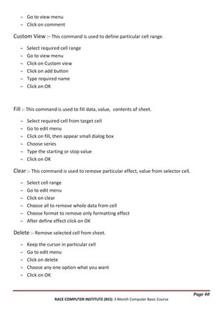 Go to view menu
Click on comment

Custom View :- This command is used to define particular cell range.
Select required cell range
Go to view menu
Click on Custom view
Click on add button
Type required name
Click on OK

Fill :- This command is used to fill data, value, contents of sheet.
Select required cell from target cell
Go to edit menu
Click on fill, then appear small dialog box
Choose series
Type the starting or stop value
Click on OK

Clear :- This command is used to remove particular effect, value from selector cell.
Select cell range
Go to edit menu
Click on clear
Choose all to remove whole data from cell
Choose format to remove only formatting effect
After define effect click on OK

Delete :- Remove selected cell from sheet.
Keep the cursor in particular cell
Go to edit menu
Click on delete
Choose any one option what you want
Click on OK

Page 40
RACE COMPUTER INSTITUTE (RCI): 3 Month Computer Basic Course

 