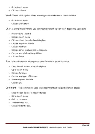 Go to insert menu
Click on column

Work-Sheet :-This option allows inserting more worksheet in the work book.
Go to insert menu
Click on work-sheet

Chart :- Using this command you can insert different type of chart depending upon data
Prepare data select it
Click on insert menu
Click on chart, then display dialog box
Choose any chart format
Click on next tab
Click on series tab & define series name
Choose axis tab & define grid line
Click on finish

Function :- This option allow you to apply formula in your calculation.
Keep the cell pointer in required place
Go to insert menu
Click on function
Choose any types of formula
Select required formula
Click on OK

Comment :- This command is used to add comments about particular cell object.
Keep the cell pointer in required place
Go to insert menu
click on comment
Type required text.
Click outside the box.

Page 42
RACE COMPUTER INSTITUTE (RCI): 3 Month Computer Basic Course

 