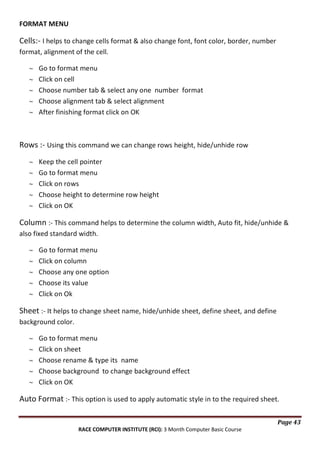 FORMAT MENU

Cells:- I helps to change cells format & also change font, font color, border, number
format, alignment of the cell.
Go to format menu
Click on cell
Choose number tab & select any one number format
Choose alignment tab & select alignment
After finishing format click on OK

Rows :- Using this command we can change rows height, hide/unhide row
Keep the cell pointer
Go to format menu
Click on rows
Choose height to determine row height
Click on OK

Column :- This command helps to determine the column width, Auto fit, hide/unhide &
also fixed standard width.
Go to format menu
Click on column
Choose any one option
Choose its value
Click on Ok

Sheet :- It helps to change sheet name, hide/unhide sheet, define sheet, and define
background color.
Go to format menu
Click on sheet
Choose rename & type its name
Choose background to change background effect
Click on OK

Auto Format :- This option is used to apply automatic style in to the required sheet.
Page 43
RACE COMPUTER INSTITUTE (RCI): 3 Month Computer Basic Course

 