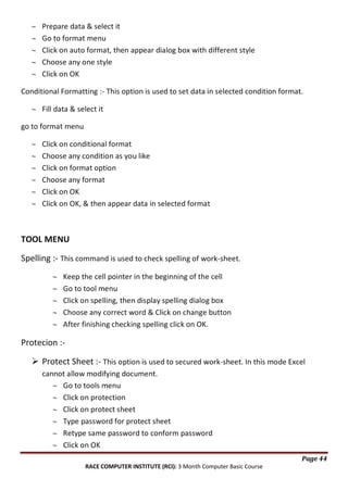 Prepare data & select it
Go to format menu
Click on auto format, then appear dialog box with different style
Choose any one style
Click on OK
Conditional Formatting :- This option is used to set data in selected condition format.
Fill data & select it
go to format menu
Click on conditional format
Choose any condition as you like
Click on format option
Choose any format
Click on OK
Click on OK, & then appear data in selected format

TOOL MENU
Spelling :- This command is used to check spelling of work-sheet.
Keep the cell pointer in the beginning of the cell
Go to tool menu
Click on spelling, then display spelling dialog box
Choose any correct word & Click on change button
After finishing checking spelling click on OK.

Protecion : Protect Sheet :- This option is used to secured work-sheet. In this mode Excel
cannot allow modifying document.
Go to tools menu
Click on protection
Click on protect sheet
Type password for protect sheet
Retype same password to conform password
Click on OK
Page 44
RACE COMPUTER INSTITUTE (RCI): 3 Month Computer Basic Course

 