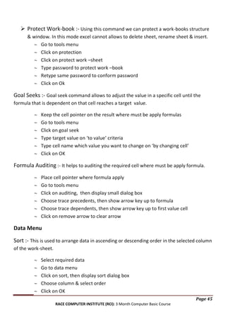  Protect Work-book :- Using this command we can protect a work-books structure
& window. In this mode excel cannot allows to delete sheet, rename sheet & insert.
Go to tools menu
Click on protection
Click on protect work –sheet
Type password to protect work –book
Retype same password to conform password
Click on Ok

Goal Seeks :- Goal seek command allows to adjust the value in a specific cell until the
formula that is dependent on that cell reaches a target value.
Keep the cell pointer on the result where must be apply formulas
Go to tools menu
Click on goal seek
Type target value on ‘to value’ criteria
Type cell name which value you want to change on ‘by changing cell’
Click on OK

Formula Auditing :- It helps to auditing the required cell where must be apply formula.
Place cell pointer where formula apply
Go to tools menu
Click on auditing, then display small dialog box
Choose trace precedents, then show arrow key up to formula
Choose trace dependents, then show arrow key up to first value cell
Click on remove arrow to clear arrow

Data Menu
Sort :- This is used to arrange data in ascending or descending order in the selected column
of the work-sheet.
Select required data
Go to data menu
Click on sort, then display sort dialog box
Choose column & select order
Click on OK
Page 45
RACE COMPUTER INSTITUTE (RCI): 3 Month Computer Basic Course

 