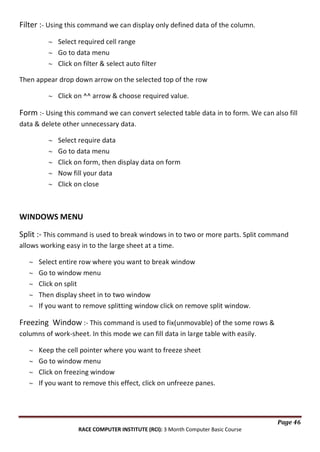 Filter :- Using this command we can display only defined data of the column.
Select required cell range
Go to data menu
Click on filter & select auto filter
Then appear drop down arrow on the selected top of the row
Click on ^^ arrow & choose required value.

Form :- Using this command we can convert selected table data in to form. We can also fill
data & delete other unnecessary data.
Select require data
Go to data menu
Click on form, then display data on form
Now fill your data
Click on close

WINDOWS MENU
Split :- This command is used to break windows in to two or more parts. Split command
allows working easy in to the large sheet at a time.
Select entire row where you want to break window
Go to window menu
Click on split
Then display sheet in to two window
If you want to remove splitting window click on remove split window.

Freezing Window :- This command is used to fix(unmovable) of the some rows &
columns of work-sheet. In this mode we can fill data in large table with easily.
Keep the cell pointer where you want to freeze sheet
Go to window menu
Click on freezing window
If you want to remove this effect, click on unfreeze panes.

Page 46
RACE COMPUTER INSTITUTE (RCI): 3 Month Computer Basic Course

 