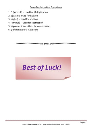 Some Mathematical Operations
1.
2.
3.
4.
5.
6.

* (asterisk) :- Used for Multiplication
/(slash) :- Used for division
+(plus) :- Used for addition
–(minus) :- Used for subtraction
>(greater than :- Used for compression
∑(Summation) :- Auto sum.

***********************MS-EXCEL END*********************

Best of Luck!

Page 47
RACE COMPUTER INSTITUTE (RCI): 3 Month Computer Basic Course

 