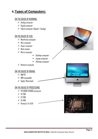 4. Types of Computers:
ON THE BASIS OF WORKING:
 Analog computer
 Digital computer
 Hybrid computer (Digital + Analog)

ON THE BASIS OF SIZE:
Mainframe computer
Mini computer
Super computer
Work station
Micro computer
 Desktop computer
 Laptop computer
 Palmtop computer
 Network computer






ON THE BASIS OF BRAND:
 IBM PC
 IBM compatible
 Apple/ Macintosh

ON THE BASIS OF PROCESSING:






XTI 8086 & 8088 processor
AT 286
AT 386
AT 486
Pentium I, II, III,IV

Page 5
RACE COMPUTER INSTITUTE (RCI): 3 Month Computer Basic Course

 